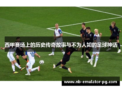 西甲赛场上的历史传奇故事与不为人知的足球神话