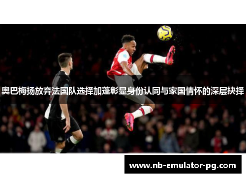 奥巴梅扬放弃法国队选择加蓬彰显身份认同与家国情怀的深层抉择 奥巴梅扬放弃法国队选择加蓬彰显身份认同与家国情怀的深层抉择