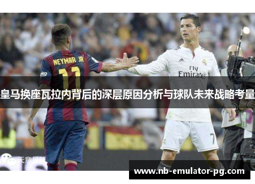皇马换座瓦拉内背后的深层原因分析与球队未来战略考量 皇马换座瓦拉内背后的深层原因分析与球队未来战略考量
