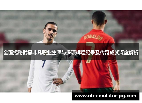 全面揭秘武磊非凡职业生涯与多项辉煌纪录及传奇成就深度解析