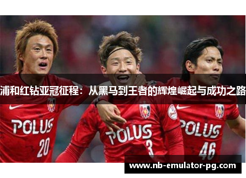 浦和红钻亚冠征程：从黑马到王者的辉煌崛起与成功之路
