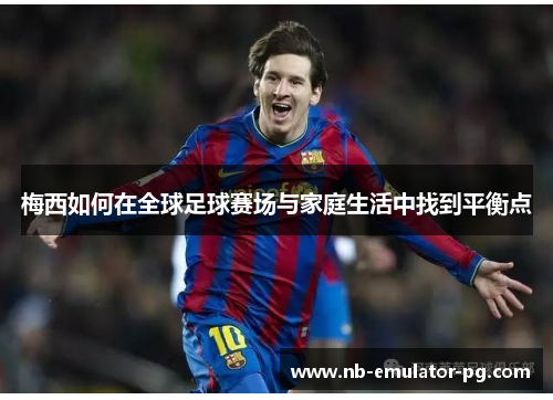 梅西如何在全球足球赛场与家庭生活中找到平衡点 梅西如何在全球足球赛场与家庭生活中找到平衡点