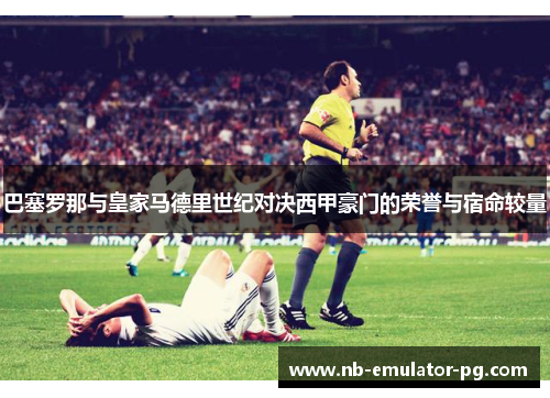 巴塞罗那与皇家马德里世纪对决西甲豪门的荣誉与宿命较量