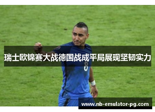 瑞士欧锦赛大战德国战成平局展现坚韧实力
