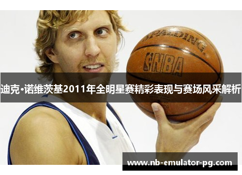 迪克·诺维茨基2011年全明星赛精彩表现与赛场风采解析